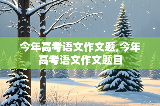 今年高考语文作文题,今年高考语文作文题目