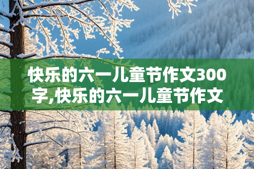 快乐的六一儿童节作文300字,快乐的六一儿童节作文300字左右