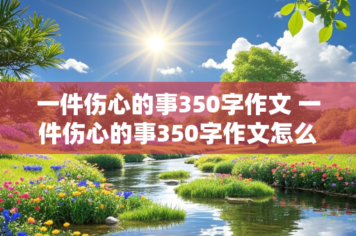 一件伤心的事350字作文 一件伤心的事350字作文怎么写