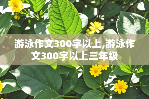 游泳作文300字以上,游泳作文300字以上三年级