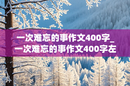 一次难忘的事作文400字_一次难忘的事作文400字左右