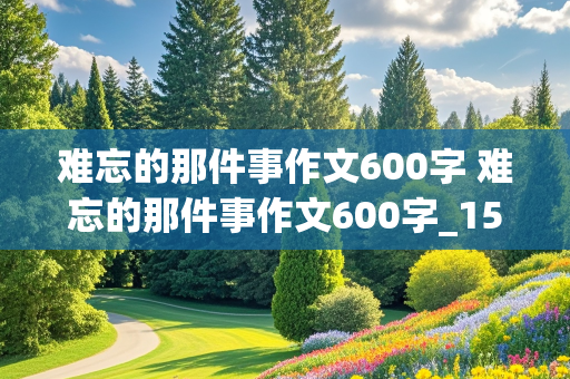 难忘的那件事作文600字 难忘的那件事作文600字_15篇