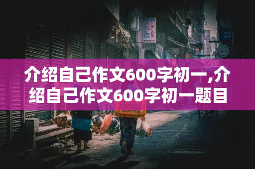 介绍自己作文600字初一,介绍自己作文600字初一题目自拟