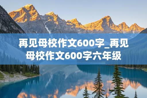 再见母校作文600字_再见母校作文600字六年级