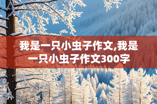 我是一只小虫子作文,我是一只小虫子作文300字