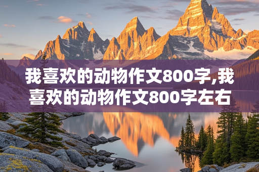 我喜欢的动物作文800字,我喜欢的动物作文800字左右