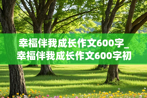 幸福伴我成长作文600字_幸福伴我成长作文600字初中作文