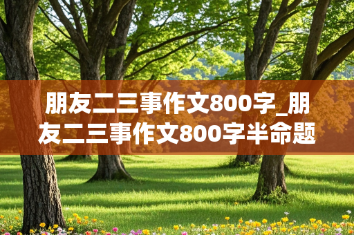 朋友二三事作文800字_朋友二三事作文800字半命题作文