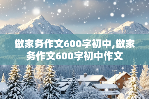 做家务作文600字初中,做家务作文600字初中作文