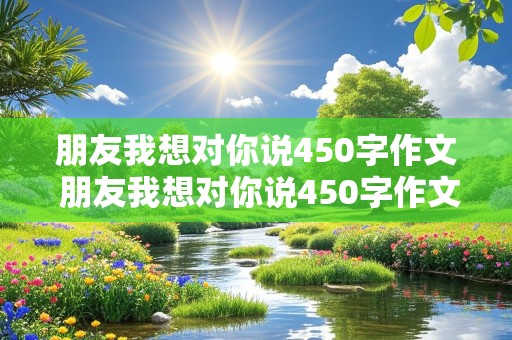 朋友我想对你说450字作文 朋友我想对你说450字作文书信