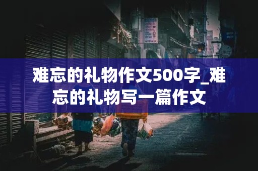 难忘的礼物作文500字_难忘的礼物写一篇作文