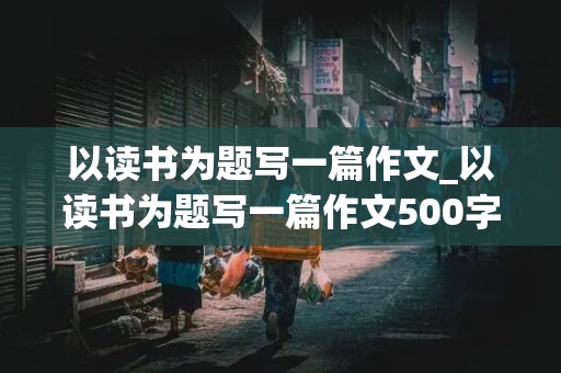 以读书为题写一篇作文_以读书为题写一篇作文500字