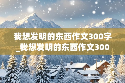 我想发明的东西作文300字_我想发明的东西作文300字左右