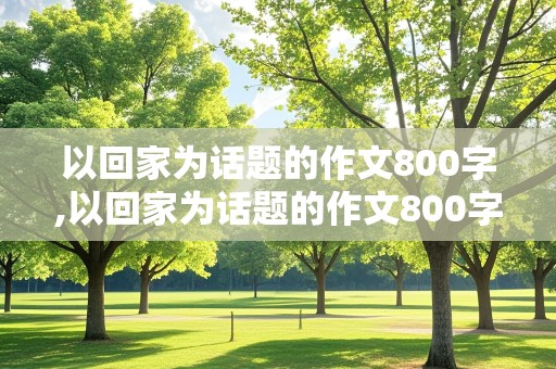 以回家为话题的作文800字,以回家为话题的作文800字记叙文