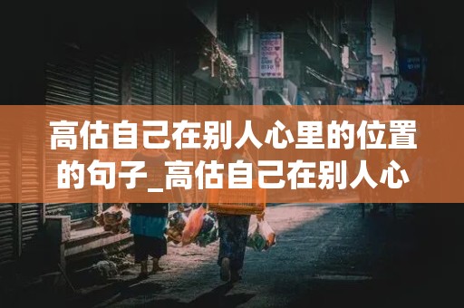 高估自己在别人心里的位置的句子_高估自己在别人心里的位置的句子图片