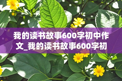 我的读书故事600字初中作文_我的读书故事600字初中作文先抑后扬怎么写