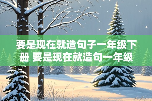 要是现在就造句子一年级下册 要是现在就造句一年级简单