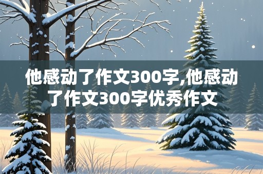 他感动了作文300字,他感动了作文300字优秀作文