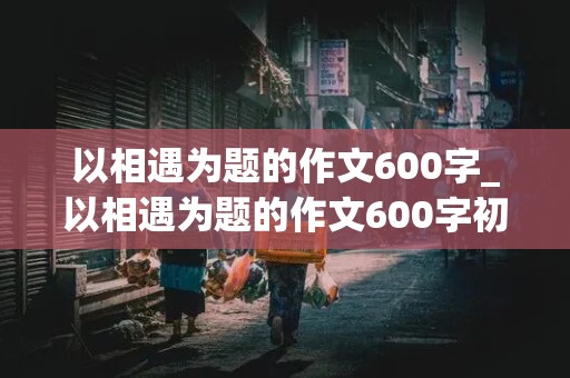 以相遇为题的作文600字_以相遇为题的作文600字初二