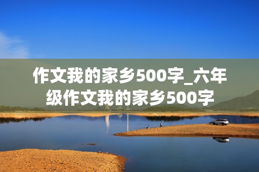 作文我的家乡500字_六年级作文我的家乡500字