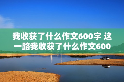 我收获了什么作文600字 这一路我收获了什么作文600字