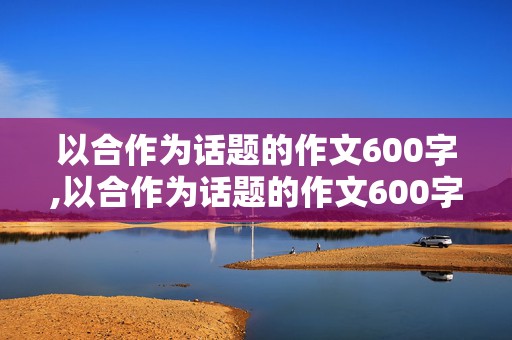 以合作为话题的作文600字,以合作为话题的作文600字高中