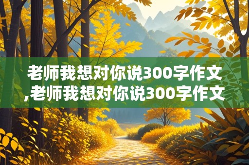 老师我想对你说300字作文,老师我想对你说300字作文三年级