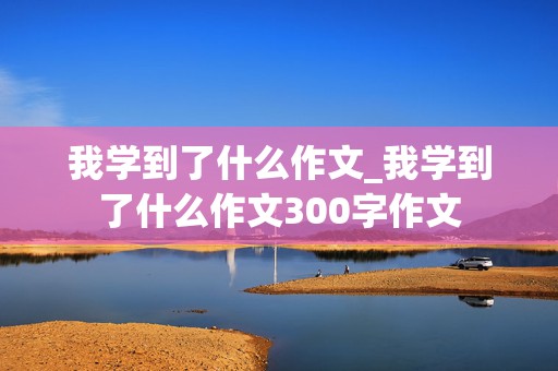 我学到了什么作文_我学到了什么作文300字作文