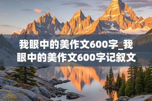 我眼中的美作文600字_我眼中的美作文600字记叙文