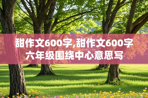 甜作文600字,甜作文600字六年级围绕中心意思写