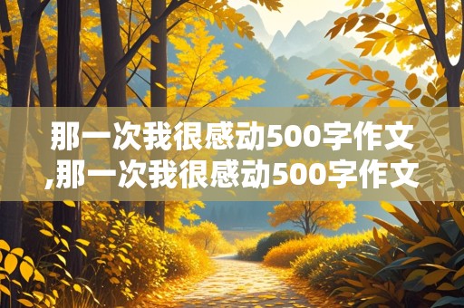 那一次我很感动500字作文,那一次我很感动500字作文初中