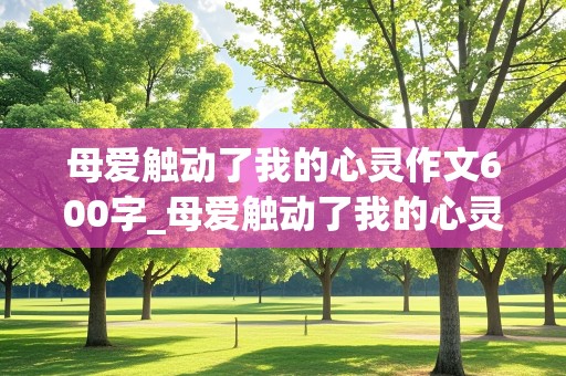 母爱触动了我的心灵作文600字_母爱触动了我的心灵作文600字初中