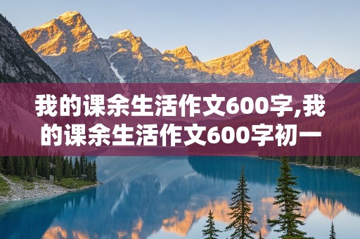 我的课余生活作文600字,我的课余生活作文600字初一