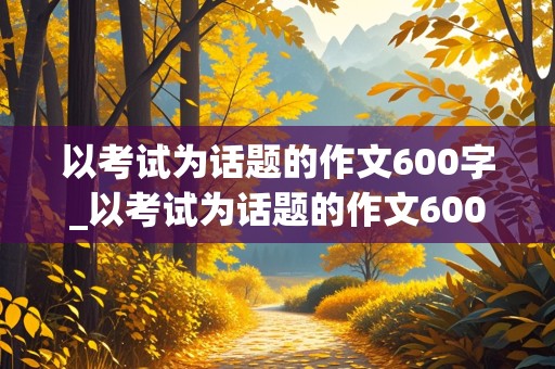 以考试为话题的作文600字_以考试为话题的作文600字初中