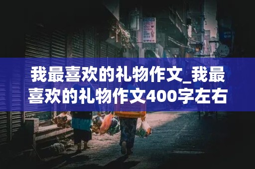 我最喜欢的礼物作文_我最喜欢的礼物作文400字左右