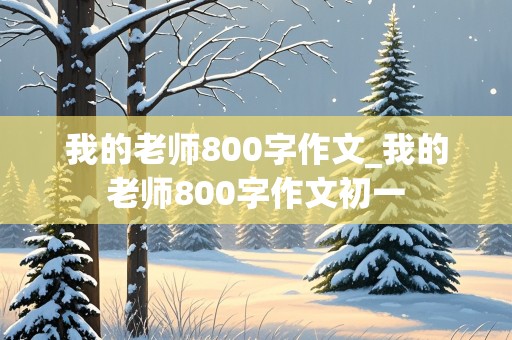 我的老师800字作文_我的老师800字作文初一