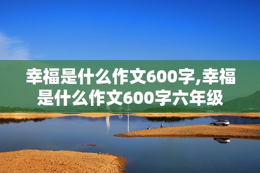 幸福是什么作文600字,幸福是什么作文600字六年级