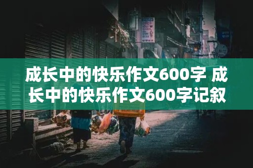 成长中的快乐作文600字 成长中的快乐作文600字记叙文