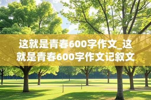 这就是青春600字作文_这就是青春600字作文记叙文