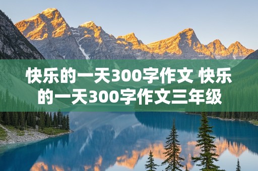 快乐的一天300字作文 快乐的一天300字作文三年级