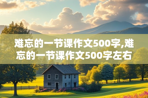 难忘的一节课作文500字,难忘的一节课作文500字左右