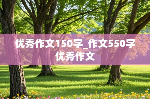 优秀作文150字_作文550字优秀作文