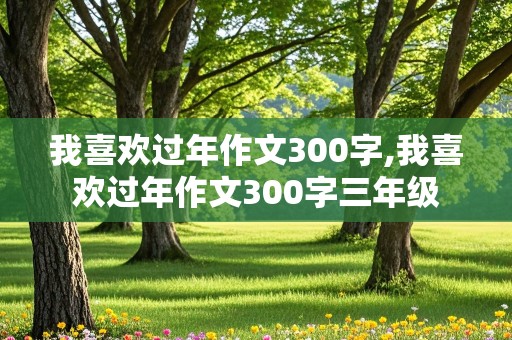 我喜欢过年作文300字,我喜欢过年作文300字三年级