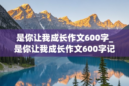 是你让我成长作文600字_是你让我成长作文600字记叙文