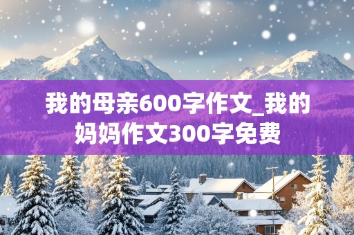 我的母亲600字作文_我的妈妈作文300字免费