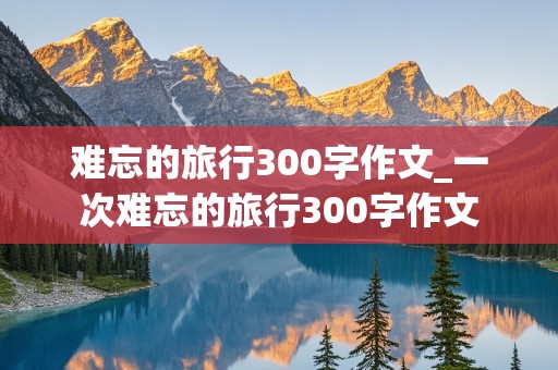 难忘的旅行300字作文_一次难忘的旅行300字作文