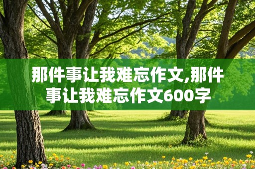 那件事让我难忘作文,那件事让我难忘作文600字