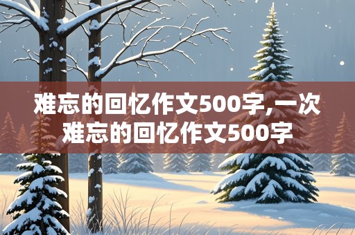 难忘的回忆作文500字,一次难忘的回忆作文500字