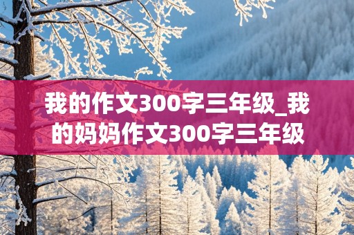 我的作文300字三年级_我的妈妈作文300字三年级