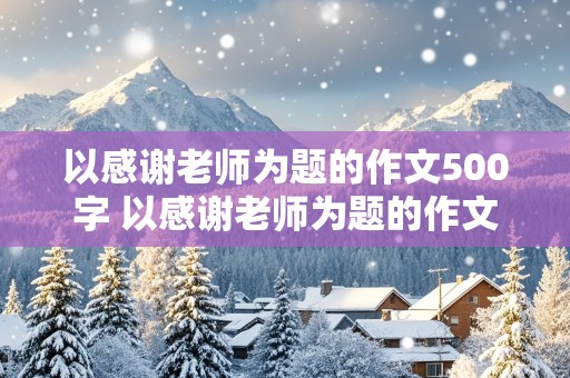 以感谢老师为题的作文500字 以感谢老师为题的作文500字 六年级